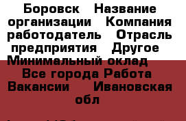 Боровск › Название организации ­ Компания-работодатель › Отрасль предприятия ­ Другое › Минимальный оклад ­ 1 - Все города Работа » Вакансии   . Ивановская обл.